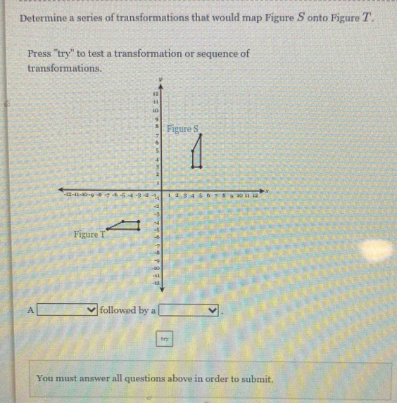 Determine a series of transformations that would map Figure S onto Figure T
Press ''try' to test a transformation or sequence of 
transformations. 
A □ followed by a vee . 
try 
You must answer all questions above in order to submit.