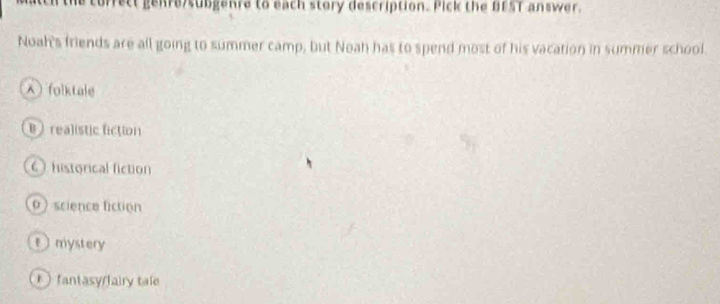 he correct genre/subgenre to each story description. Pick the BEST answer.
Noah's friends are all going to summer camp, but Noah has to spend most of his vacation in summer school.
)folktale
Brealistic fiction
Ohistorical fiction
0) science fiction
t mystery
) fantasy/fairy tale