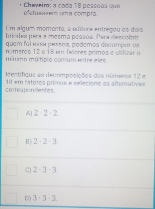 Chaveiro: a cada 18 pessoas que
efetuassem uma compra.
Em algum momento, a editora entregou os dois
brindes para a mesma pessoa. Para descobrir
quem foi essa pessoa, podemos decompor os
números 12 e 18 em fatores primos e utilizar o
mínimo múltiplo comum entre eles.
Identifique as decomposições dos números 12 e
18 em fatores primos e selecione as alternativas
correspondentes.
A) 2· 2· 2.
B) 2· 2· 3.
C) 2· 3· 3.
D) 3· 3· 3.