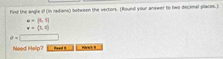 Find the angle θ (in radians) between the vectors. (Round your answer to two decimal places.)
u=(6,5)
v=langle 3,0rangle
θ =□
Need Help? Read it Wa tchit