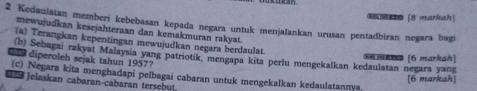 (8 markah) 
2 Kedaulatan memberi kebebasan kepada negara untuk menjalankan urusan pentadbiran negara bagi 
mewujudkan kesejahteraan dan kemakmuran rakyat. 
(a) Terangkan kepentingan mewujudkan negara berdaulat. 
(b) Sebagai rakyat Malaysia yang patriotik, mengapa kita perlu mengekalkan kedaulatan negara yang 
e ma [6 markah] 
o diperoleh sejak tahun 1957? 
(c) Negara kita menghadapi pelbagai cabaran untuk mengekalkan kedaulatannya. 
[6 markah] 
C Jelaskan cabaran-cabaran tersebut.