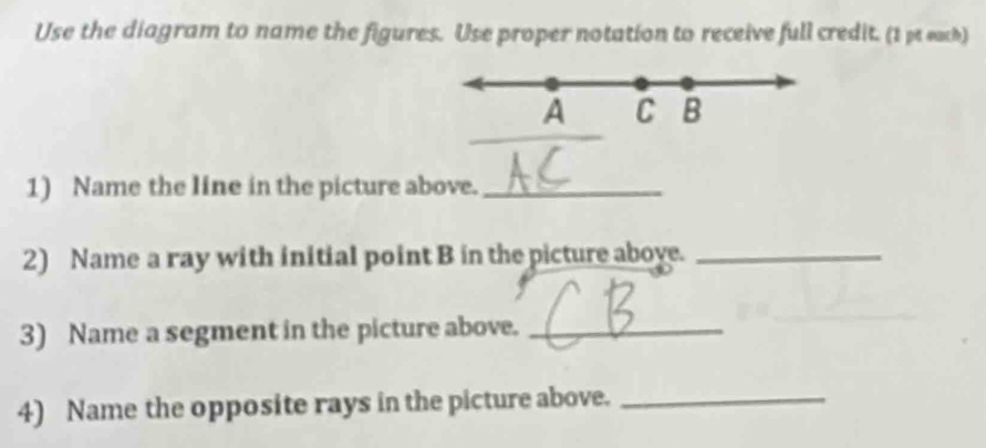 Use the diagram to name the figures. Use proper notation to receive full credit. (1 pe each)
A C B
1) Name the line in the picture above._ 
2) Name a ray with initial point B in the picture aboye._ 
3) Name a segment in the picture above._ 
4) Name the opposite rays in the picture above._