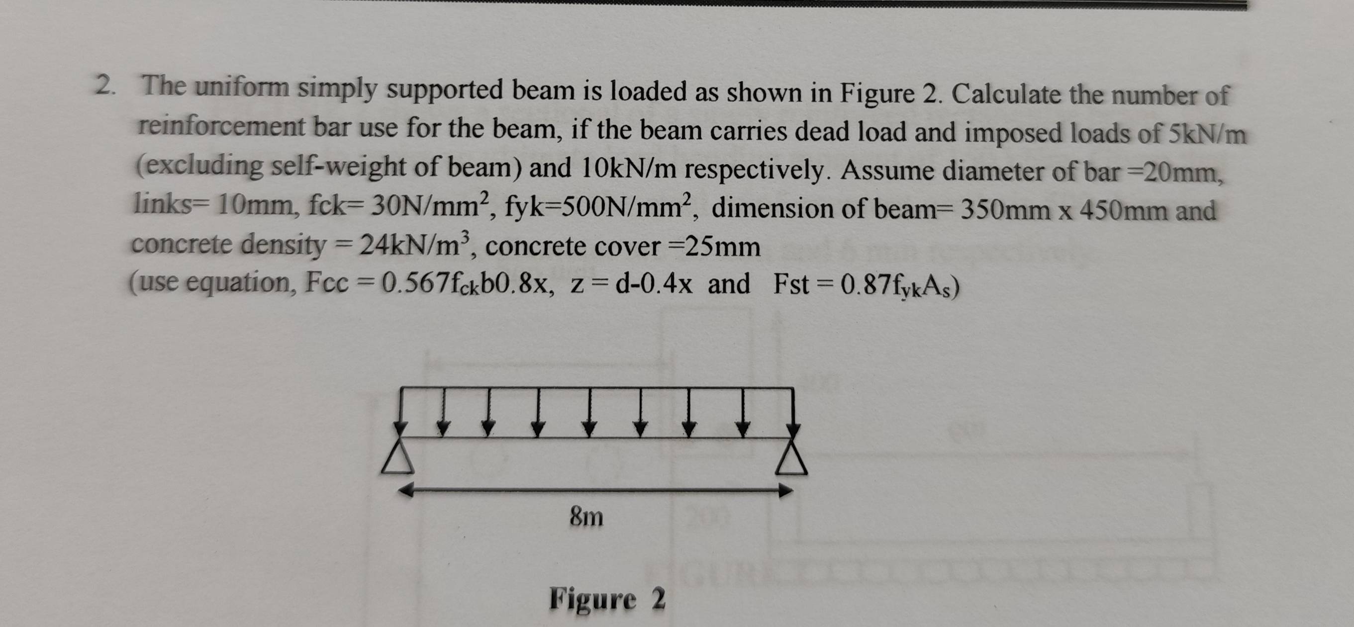 The uniform simply supported beam is loaded as shown in Figure 2. Calculate the number of 
reinforcement bar use for the beam, if the beam carries dead load and imposed loads of 5kN/m
(excluding self-weight of beam) and 10kN/m respectively. Assume diameter of bar =20mm,
links=10mm, fck=30N/mm^2 , fy k=500N/mm^2 , dimension of beam =350mm* 450mm and 
concrete density =24kN/m^3 , concrete cover =25mm
(use equation, Fcc=0.567f_ckb0.8x, z=d-0.4x and Fst=0.87f_ykA_s)
Figure 2