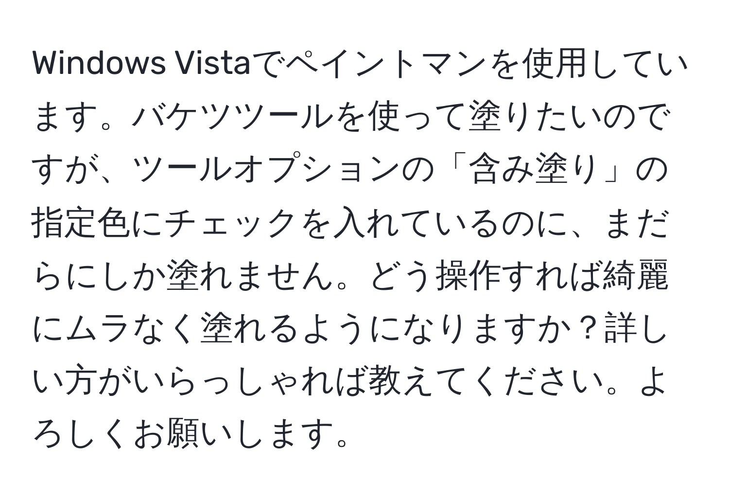 Windows Vistaでペイントマンを使用しています。バケツツールを使って塗りたいのですが、ツールオプションの「含み塗り」の指定色にチェックを入れているのに、まだらにしか塗れません。どう操作すれば綺麗にムラなく塗れるようになりますか？詳しい方がいらっしゃれば教えてください。よろしくお願いします。