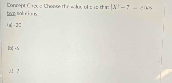 Concept Check: Choose the value of c so that |X|-7=c has
two solutions.
(a) -20
(b) -6
(c) -7