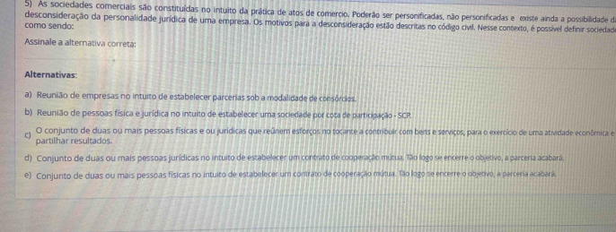 As sociedades comerciais são constituídas no intuito da prática de atos de comercio. Poderão ser personificadas, não personificadas e existe ainda a possibilidade de
desconsideração da personalidade jurídica de uma empresa. Os motivos para a desconsideração estão descritas no código civil. Nesse contexto, é possível definir sociedado
como sendo:
Assinale a alternativa correta:
Alternativas:
a) Reunião de empresas no intuito de estabelecer parcerias sob a modalidade de consórcios.
b) Reunião de pessoas física e jurídica no intuito de estabelecer uma sociedade por cota de participação - SCR.
C) O conjunto de duas ou mais pessoas físicas e ou jurídicas que reúnem esforços no tocante a contribuir com bens e serviços, para o exercício de uma atividade econômica e
partilhar resultados
d) Conjunto de duas ou mais pessoas jurídicas no intuito de estabelecer um contrato de cooperação mútua. Tão logo se encerre o objetivo, a parceria acabará.
e) Conjunto de duas ou mais pessoas físicas no intuito de estabelecer um contrato de cooperação mútua. Tão logo se encerre o objetivo, a parceria acabará