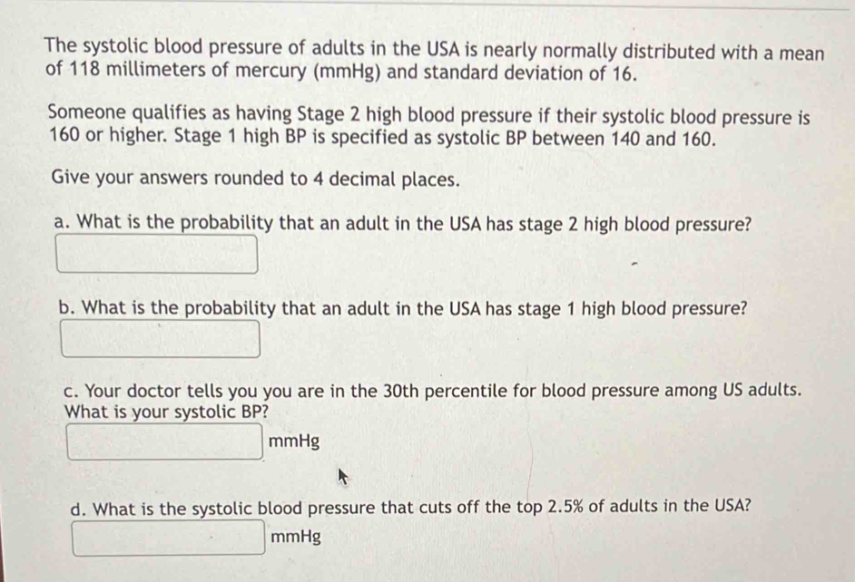 The systolic blood pressure of adults in the USA is nearly normally distributed with a mean 
of 118 millimeters of mercury (mmHg) and standard deviation of 16. 
Someone qualifies as having Stage 2 high blood pressure if their systolic blood pressure is
160 or higher. Stage 1 high BP is specified as systolic BP between 140 and 160. 
Give your answers rounded to 4 decimal places. 
a. What is the probability that an adult in the USA has stage 2 high blood pressure? 
b. What is the probability that an adult in the USA has stage 1 high blood pressure? 
c. Your doctor tells you you are in the 30th percentile for blood pressure among US adults. 
What is your systolic BP?
mmHg
d. What is the systolic blood pressure that cuts off the top 2.5% of adults in the USA?
mmHg