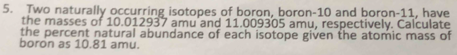 Two naturally occurring isotopes of boron, boron- 10 and boron- 11, have 
the masses of 10.012937 amu and 11.009305 amu, respectively. Calculate 
the percent natural abundance of each isotope given the atomic mass of 
boron as 10.81 amu.