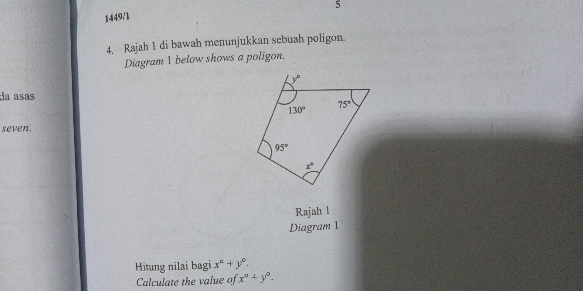 5
1449/1
4. Rajah 1 di bawah menunjukkan sebuah poligon.
Diagram 1 below shows a poligon.
da asas
seven.
Rajah 1
Diagram 1
Hitung nilai bagi x°+y°.
Calculate the value of x°+y°.