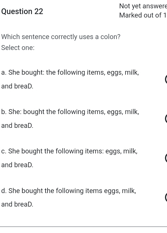 Not yet answere
Question 22
Marked out of 1
Which sentence correctly uses a colon?
Select one:
a. She bought: the following items, eggs, milk,
and breaD.
b. She: bought the following items, eggs, milk,
and breaD.
c. She bought the following items: eggs, milk,
and breaD.
d. She bought the following items eggs, milk,
and breaD.