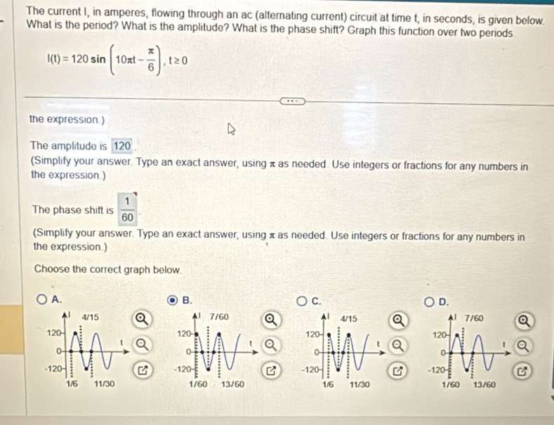 The current I, in amperes, flowing through an ac (alternating current) circuit at time t, in seconds, is given below.
What is the period? What is the amplitude? What is the phase shift? Graph this function over two periods
l(t)=120sin (10π t- π /6 ), t≥ 0
the expression.)
The amplitude is 120
(Simplify your answer. Type an exact answer, using π as needed. Use integers or fractions for any numbers in
the expression.)
The phase shift is  1/60 
(Simplify your answer. Type an exact answer, using π as needed. Use integers or fractions for any numbers in
the expression.)
Choose the correct graph below.
A.
B.
C.
D.

B