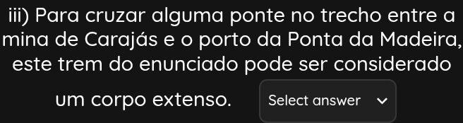 iii) Para cruzar alguma ponte no trecho entre a 
mina de Carajás e o porto da Ponta da Madeira, 
este trem do enunciado pode ser considerado 
um corpo extenso. Select answer