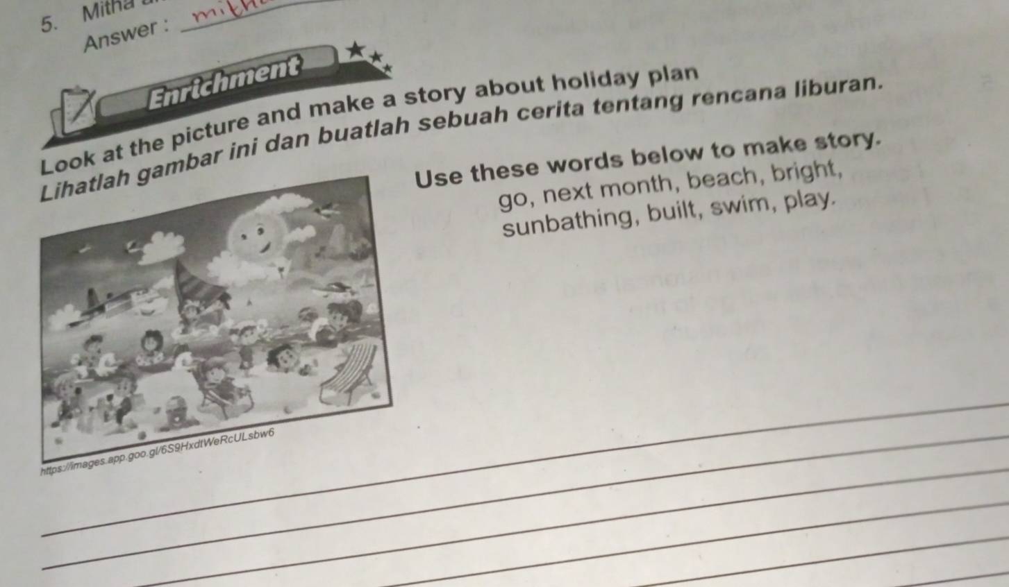 Mitha _ 
Answer : 
Enrichment 
Look at the picture and make a story about holiday plan 
bar ini dan buatlah sebuah cerita tentang rencana liburan. 
Use these words below to make story. 
go, next month, beach, bright, 
sunbathing, built, swim, play. 
_ 
_ 
_ht 
_ 
_ 
_