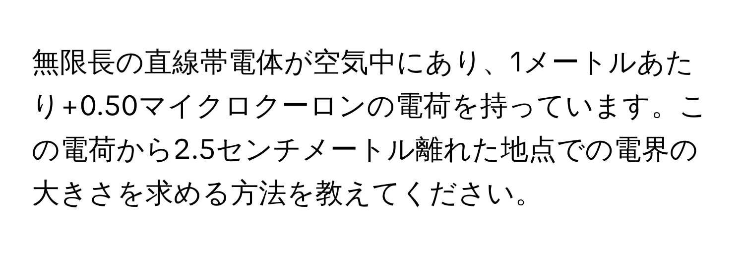 無限長の直線帯電体が空気中にあり、1メートルあたり+0.50マイクロクーロンの電荷を持っています。この電荷から2.5センチメートル離れた地点での電界の大きさを求める方法を教えてください。