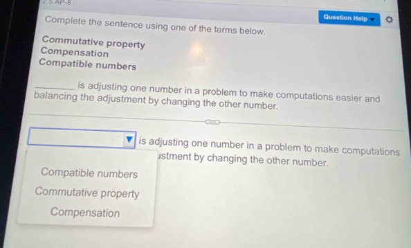 2.5.AP-8
Question Help
Complete the sentence using one of the terms below.
Commutative property
Compensation
Compatible numbers
_is adjusting one number in a problem to make computations easier and
balancing the adjustment by changing the other number.
is adjusting one number in a problem to make computations
stment by changing the other number.
Compatible numbers
Commutative property
Compensation