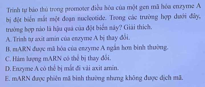 Trình tự bảo thủ trong promoter điều hòa của một gen mã hóa enzyme A
bị đột biến mất một đoạn nucleotide. Trong các trường hợp dưới đây,
trường hợp nào là hậu quả của đột biển này? Giải thích.
A. Trình tự axit amin của enzyme A bị thay đổi.
B. mARN được mã hóa của enzyme A ngắn hơn bình thường.
C. Hàm lượng mARN có thể bị thay đổi.
D. Enzyme A có thể bị mất đi vài axit amin.
E. mARN được phiên mã bình thường nhưng không được dịch mã.