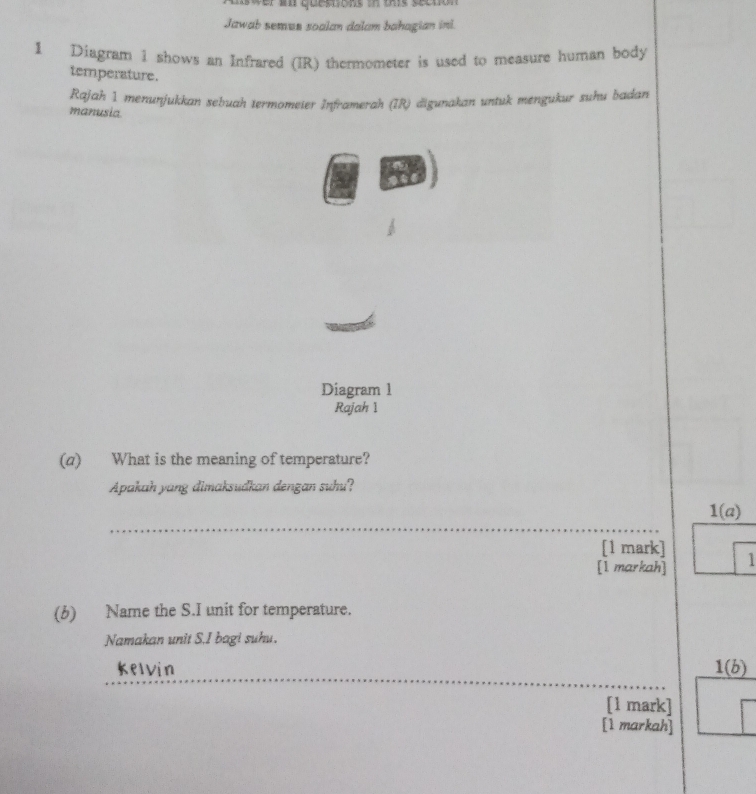 aswer an questions in this secton 
Jawab semun soalan dalam bahagian inl. 
1 Diagram i shows an Infrared (IR) thermometer is used to measure human body 
temperature. 
manusia Rajah 1 menunjukkan sebuah termomeier Inframerah (IR) äigunakan untuk mengukur xuhu badan 
Diagram 1 
Rajah 1 
(a) What is the meaning of temperature? 
Apakah yang dimaksudkan dengan suhu? 
_ 
1(a) 
[1 mark] 
[1 markah] 1 
(b) Name the S.I unit for temperature. 
Namakan unit S.I bagi suhu. 
_ 
kelvin 1(b) 
[1 mark] 
[1 markah]