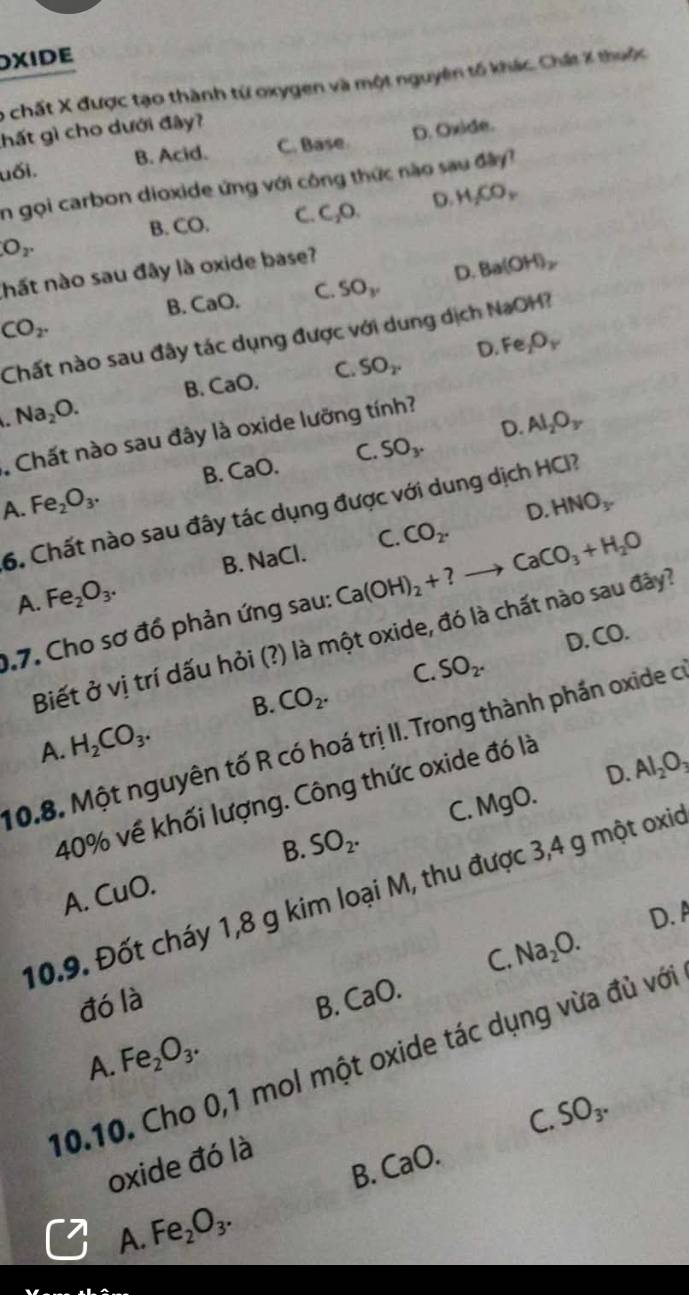 DXIDE
6 chất X được tạo thành từ oxygen và một nguyên tố khác. Chất X thuộc
hất gì cho dưới đây?
uối. B. Acid. C. Base. D. Oxide.
n gọi carbon dioxide ứng với công thức nào sau đây
B. CO. C. C_2O. D. H_2CO_2
O_2.
hất nào sau đây là oxide base?
B. CaO, C. SO_y D. Ba(OH)_2
CO_2.
Chất nào sau đây tác dụng được với dung dịch NaOH?
B. CaO. C. SO_2. D. Fe _2O_Y
Na_2O.
D. Al_2O_3
Chất nào sau đây là oxide lưỡng tính?
A. Fe_2O_3. B. CaO. C. SO_3.
6. Chất nào sau đây tác dụng được với dung dịch HCI?
B. NaCl. C. CO_2. D. HNO_3.
Fe_2O_3.
A.
0.7. Cho sơ đồ phản ứng sau: Ca(OH)_2+ ? CaCO_3+H_2O
D..CO.
Biết ở vị trí dấu hỏi (?) là một oxide, đó là chất nào sau đây?
C. SO_2^+
B. CO_2.
A. H_2CO_3.
10.8. Một nguyên tố R có hoá trị II. Trong thành phần oxide c
D. Al_2O_3
40% về khối lượng. Công thức oxide đó là
C. MgO.
B. SO_2.
10.9. Đốt cháy 1,8 g kim loại M, thu được 3,4 g một oxio
A. 110
C. Na_2O. D. A
đó là B. CaO.
A. Fe_2O_3.
10.10. Cho 0,1 mol một oxide tác dụng vừa đủ với
SO_3.
C.
oxide đó là
B. CaO.
A. Fe_2O_3.