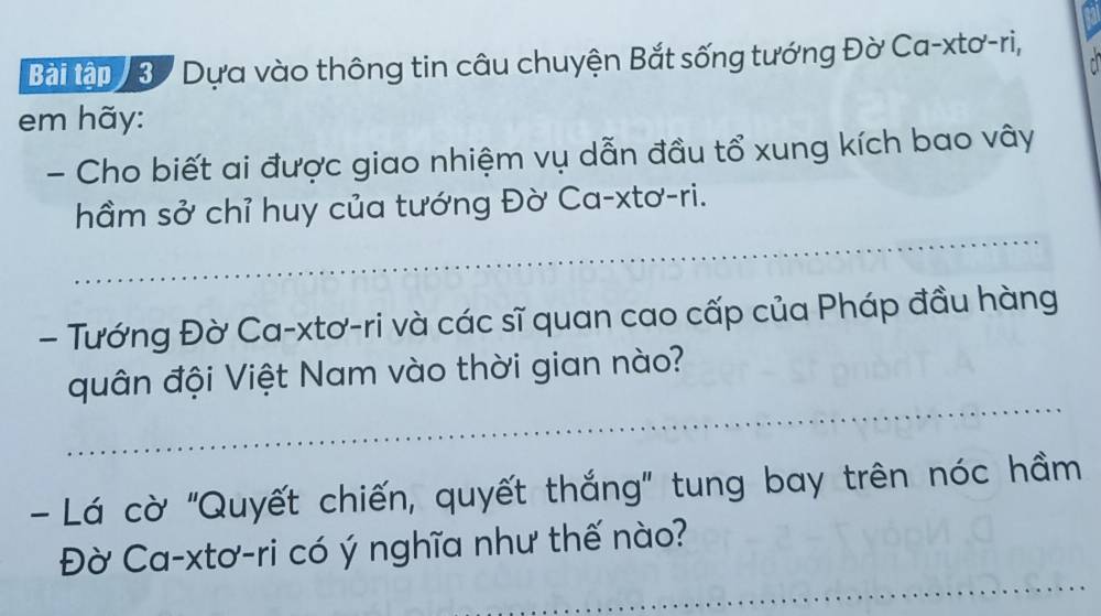 Bài tập 37 Dựa vào thông tin câu chuyện Bắt sống tướng Đờ Ca-xtơ-ri, 
em hãy: 
- Cho biết ai được giao nhiệm vụ dẫn đầu tổ xung kích bao vây 
_ 
hầm sở chỉ huy của tướng Đờ Ca-xtơ-ri. 
- Tướng Đờ Ca-xtơ-ri và các sĩ quan cao cấp của Pháp đầu hàng 
_ 
quân đội Việt Nam vào thời gian nào? 
- Lá cờ "Quyết chiến, quyết thắng" tung bay trên nóc hầm 
_ 
Đờ Ca-xtơ-ri có ý nghĩa như thế nào?