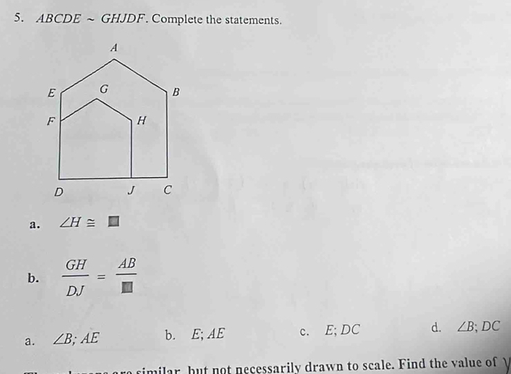 ABCDE ~ GHJDF. Complete the statements.
a. ∠ H≌ □
b.  GH/DJ = AB/□  
a. ∠ B; AE b. E; AE c. E; DC d. ∠ B; DC
similar, but not necessarily drawn to scale. Find the value of I