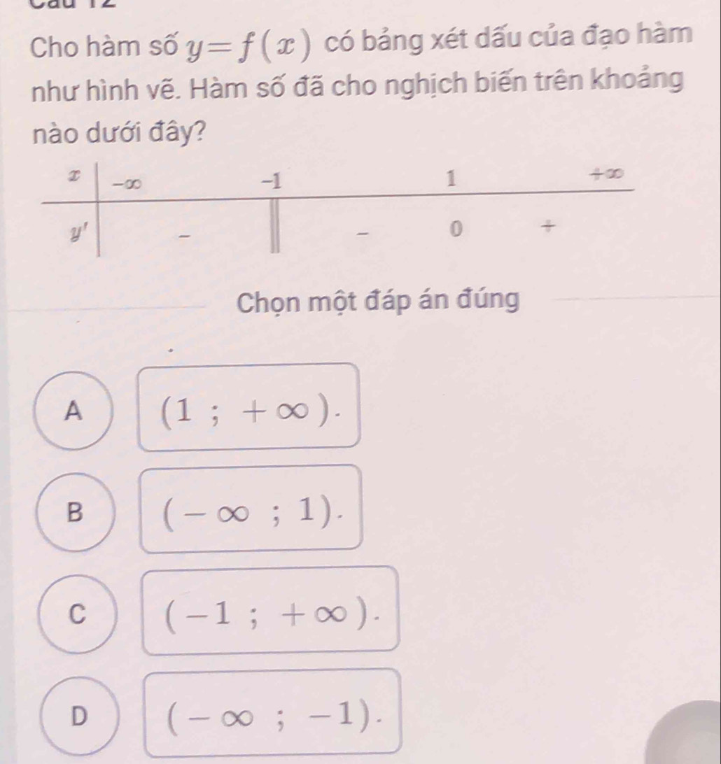 Cho hàm số y=f(x) có bảng xét dấu của đạo hàm
như hình vẽ. Hàm số đã cho nghịch biến trên khoảng
nào dưới đây?
Chọn một đáp án đúng
A (1;+∈fty ).
B (-∈fty ;1).
C (-1;+∈fty ).
D (-∈fty ;-1).