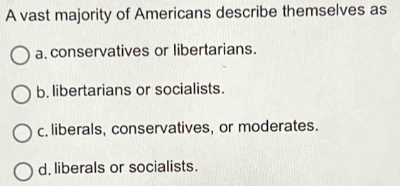 A vast majority of Americans describe themselves as
a. conservatives or libertarians.
b. libertarians or socialists.
c. liberals, conservatives, or moderates.
d. liberals or socialists.