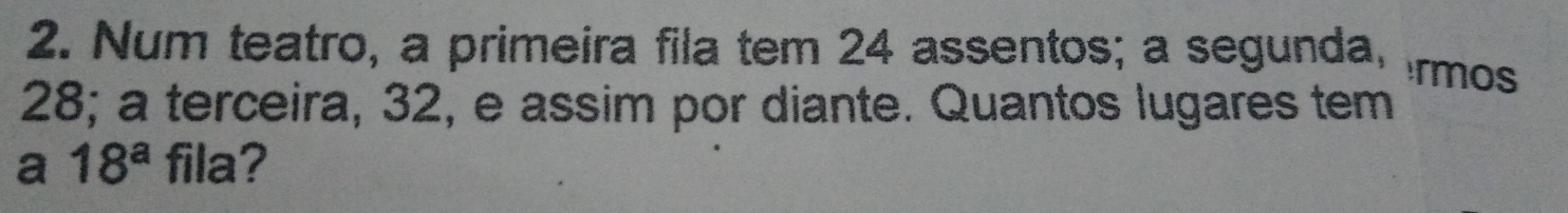 Num teatro, a primeira fila tem 24 assentos; a segunda, rmos
28; a terceira, 32, e assim por diante. Quantos lugares tem 
a 18^a fila?