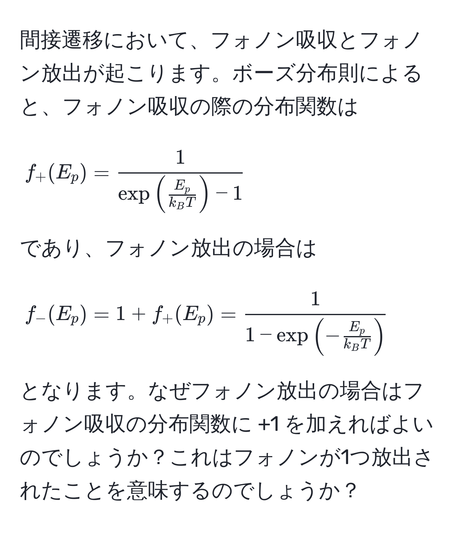 間接遷移において、フォノン吸収とフォノン放出が起こります。ボーズ分布則によると、フォノン吸収の際の分布関数は  
$$ f_+(E_p) = frac1exp(fracE_pk_BT) - 1 $$  
であり、フォノン放出の場合は  
$$ f_-(E_p) = 1 + f_+(E_p) = frac11 - exp(-fracE_pk_BT) $$  
となります。なぜフォノン放出の場合はフォノン吸収の分布関数に +1 を加えればよいのでしょうか？これはフォノンが1つ放出されたことを意味するのでしょうか？