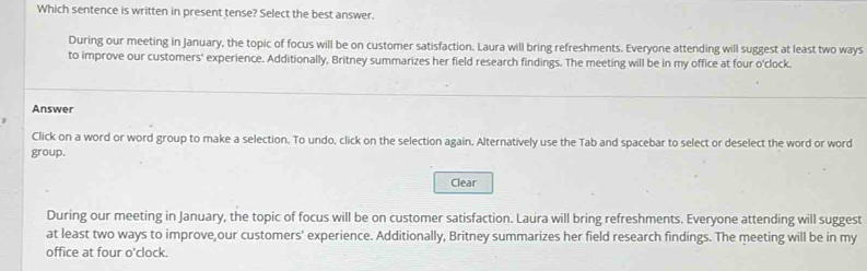 Which sentence is written in present tense? Select the best answer. 
During our meeting in January, the topic of focus will be on customer satisfaction. Laura will bring refreshments. Everyone attending will suggest at least two ways 
to improve our customers' experience. Additionally, Britney summarizes her field research findings. The meeting will be in my office at four o'clock. 
Answer 
Click on a word or word group to make a selection. To undo, click on the selection again. Alternatively use the Tab and spacebar to select or deselect the word or word 
group. 
Clear 
During our meeting in January, the topic of focus will be on customer satisfaction. Laura will bring refreshments. Everyone attending will suggest 
at least two ways to improve,our customers' experience. Additionally, Britney summarizes her field research findings. The meeting will be in my 
office at four o'clock.