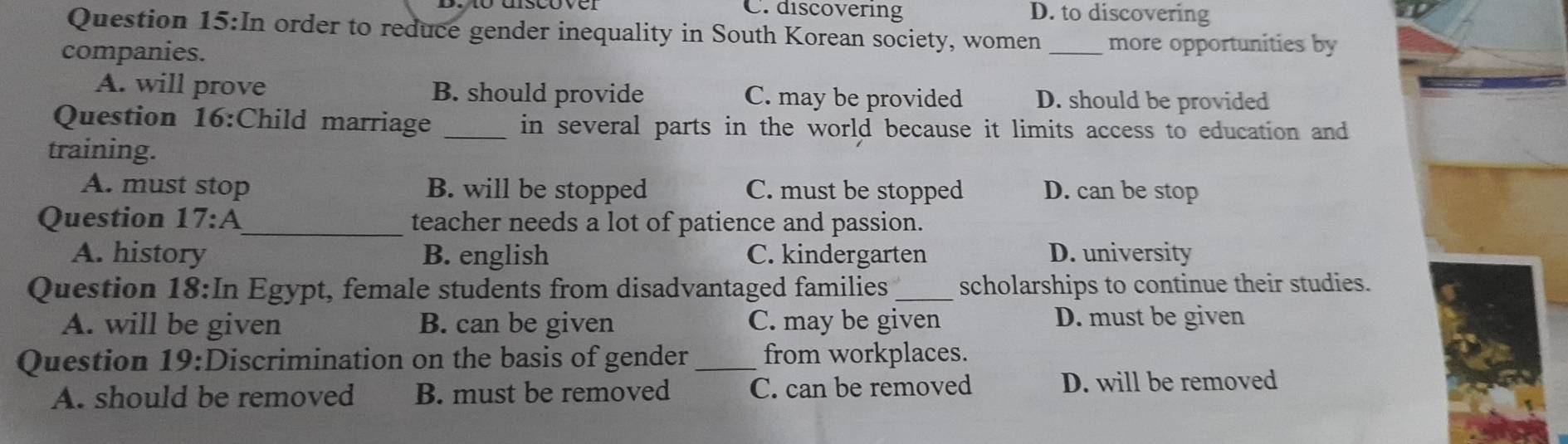 C. discovering D. to discovering
Question 1 5:1 n order to reduce gender inequality in South Korean society, women _more opportunities by
companies.
A. will prove B. should provide C. may be provided D. should be provided
Question 16:Child marriage _in several parts in the world because it limits access to education and
training.
A. must stop B. will be stopped C. must be stopped D. can be stop
Question 17:A _ teacher needs a lot of patience and passion.
A. history B. english C. kindergarten D. university
Question 18:In Egypt, female students from disadvantaged families _scholarships to continue their studies.
A. will be given B. can be given C. may be given D. must be given
Question 19: ;Discrimination on the basis of gender _from workplaces.
A. should be removed B. must be removed C. can be removed D. will be removed