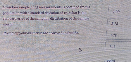 A random sample of 45 measurements is obtained from a
population with a standard deviation of 12. What is the 5.66
standard error of the sampling distribution of the sample
mean? 3-75
Round off your answer to the nearest hundredths. 1.79
7.13
1 point