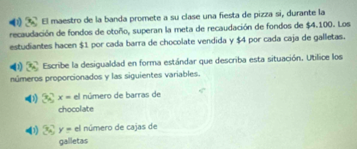 El maestro de la banda promete a su clase una fiesta de pizza si, durante la 
recaudación de fondos de otoño, superan la meta de recaudación de fondos de $4.100. Los 
estudiantes hacen $1 por cada barra de chocolate vendida y $4 por cada caja de galletas. 
Escribe la desigualdad en forma estándar que describa esta situación. Utilice los 
números proporcionados y las siguientes variables. 
) x= el número de barras de 
chocolate
y= el número de cajas de 
galletas