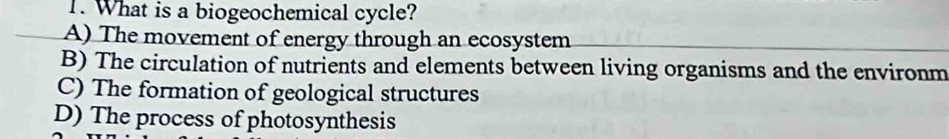 What is a biogeochemical cycle?
A) The movement of energy through an ecosystem
B) The circulation of nutrients and elements between living organisms and the environm
C) The formation of geological structures
D) The process of photosynthesis