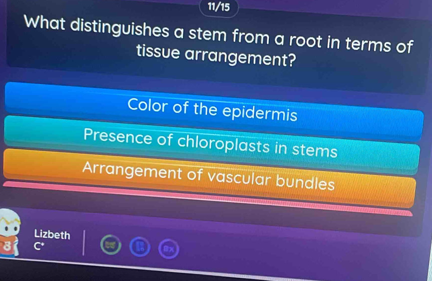 11/15
What distinguishes a stem from a root in terms of
tissue arrangement?
Color of the epidermis
Presence of chloroplasts in stems
Arrangement of vascular bundles
Lizbeth
C^+