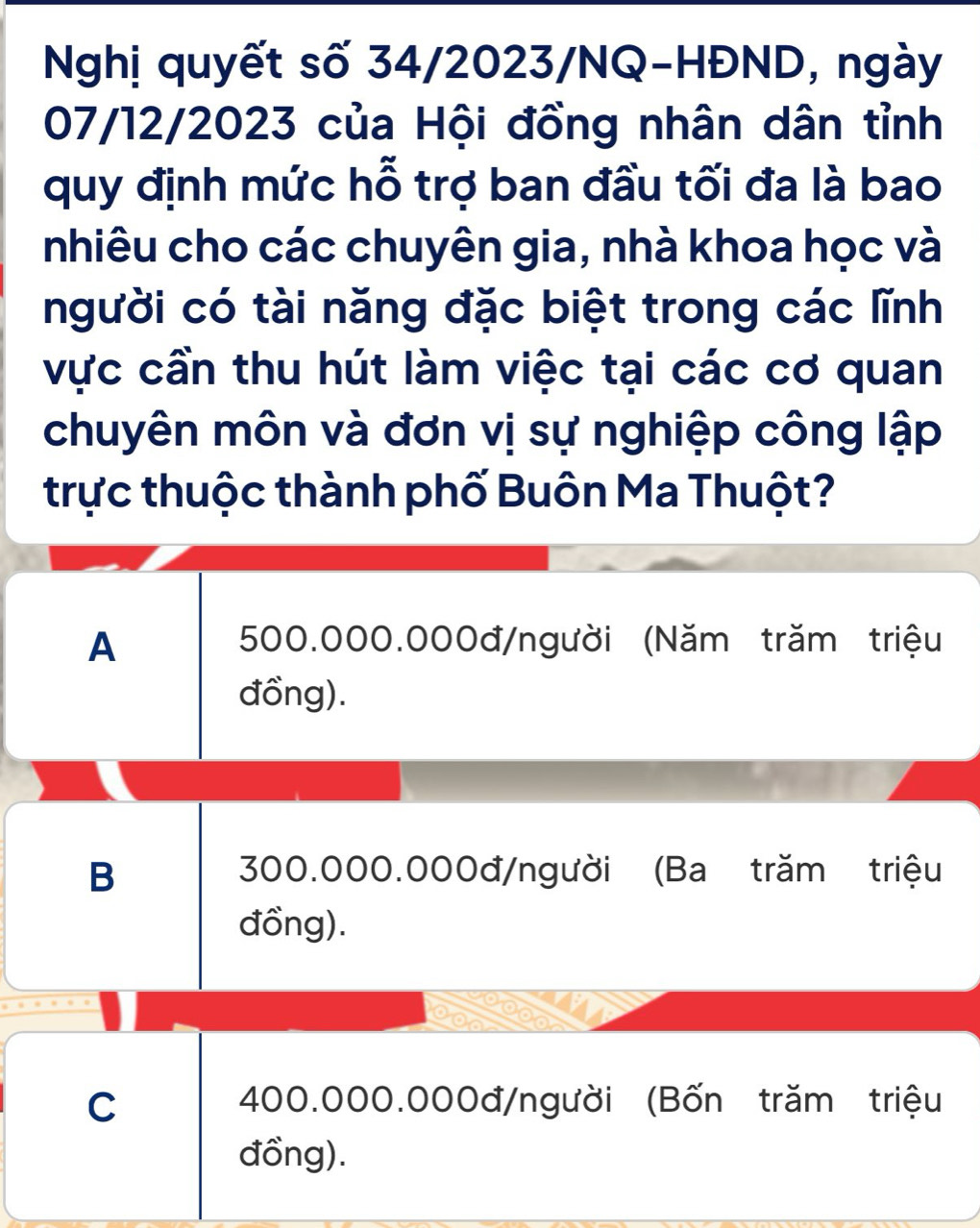 Nghị quyết số 34/2023/NQ-HĐND, ngày
07/12/2023 của Hội đồng nhân dân tỉnh
quy định mức hỗ trợ ban đầu tối đa là bao
nhiêu cho các chuyên gia, nhà khoa học và
người có tài năng đặc biệt trong các lĩnh
vực cần thu hút làm việc tại các cơ quan
chuyên môn và đơn vị sự nghiệp công lập
trực thuộc thành phố Buôn Ma Thuột?
A 500.000.000đ /người (Năm trăm triệu
đồng).
B 300.000.000đ /người (Ba trăm triệu
đồng).
C 400.000.000đ /người (Bốn trăm triệu
đồng).