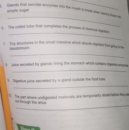 simple sugar 
_ 
5. Glands that secrete enzymes into the mouth to break down starchy foods into 
_ 
_ 
6. The coiled tube that completes the process of chemical digestion 
7. Tiny structures in the small intestine which absorb digested food going to the 
bloodstream 
_ 
8. Juice secreted by glands lining the stomach which contains digestive enzymes 
_ 
9. Digestive juice secreted by a gland outside the food tube 
_ 
10. The part where undigested materials are temporarily stored before they par 
_ 
out through the anus 
o w