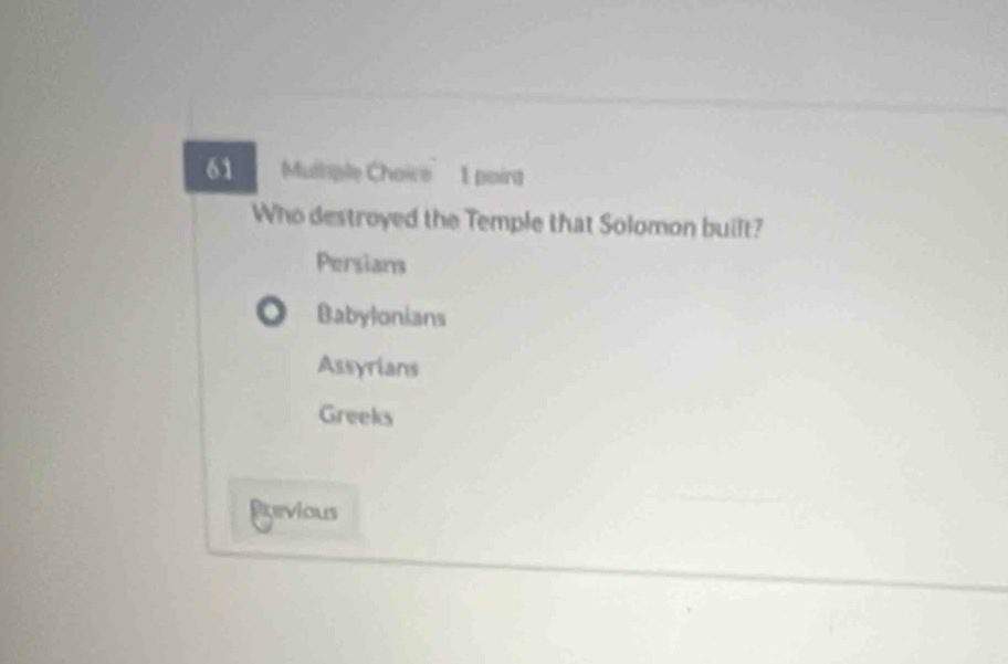 Mulliple Choice 1 point
Who destroyed the Temple that Solomon built?
Persians
Babylonians
Assyrians
Greeks
Pevious