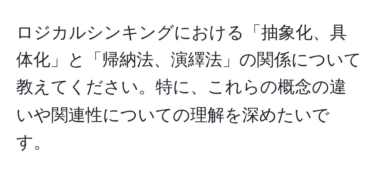 ロジカルシンキングにおける「抽象化、具体化」と「帰納法、演繹法」の関係について教えてください。特に、これらの概念の違いや関連性についての理解を深めたいです。