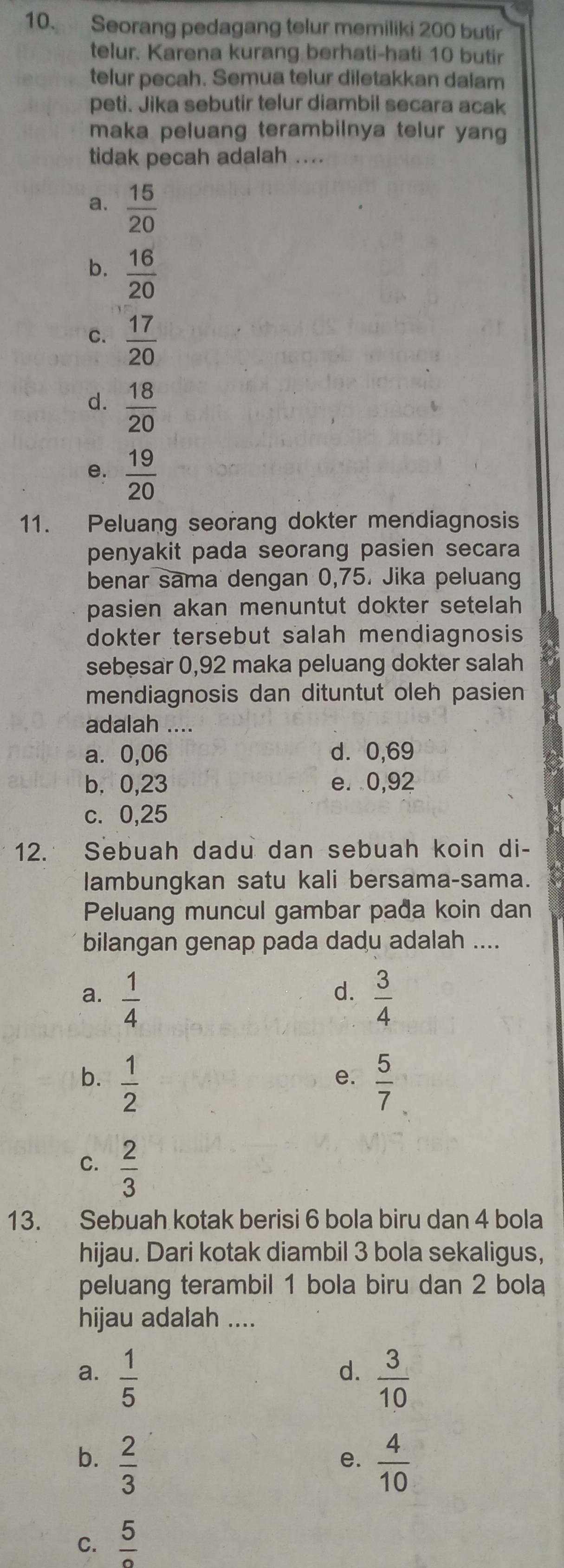 Seorang pedagang telur memiliki 200 butir
telur. Karena kurang berhati-hati 10 butir
telur pecah. Semua telur diletakkan dalam
peti. Jika sebutir telur diambil secara acak
maka peluang terambilnya telur yang
tidak pecah adalah ....
a.  15/20 
b.  16/20 
C.  17/20 
d.  18/20 
e.  19/20 
11. Peluang seorang dokter mendiagnosis
penyakit pada seorang pasien secara
benar sama dengan 0,75. Jika peluang
pasien akan menuntut dokter setelah 
dokter tersebut salah mendiagnosis
sebesar 0,92 maka peluang dokter salah
mendiagnosis dan dituntut oleh pasien
adalah ....
a⩾ 0,06 d. 0,69
b. 0,23 e. 0,92
c. 0,25
12. Sebuah dadu dan sebuah koin di-
lambungkan satu kali bersama-sama.
Peluang muncul gambar pađa koin dan
bilangan genap pada dadu adalah ....
d.
a.  1/4   3/4 
b.  1/2   5/7 
e.
C.  2/3 
13. Sebuah kotak berisi 6 bola biru dan 4 bola
hijau. Dari kotak diambil 3 bola sekaligus,
peluang terambil 1 bola biru dan 2 bola
hijau adalah ....
d.
a.  1/5   3/10 
b.  2/3   4/10 
e.
C. frac 5