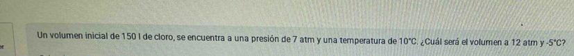 Un volumen inicial de 150 I de cloro, se encuentra a una presión de 7 atm y una temperatura de 10°C ¿Cuál será el volumen a 12 atm y -5°C ?