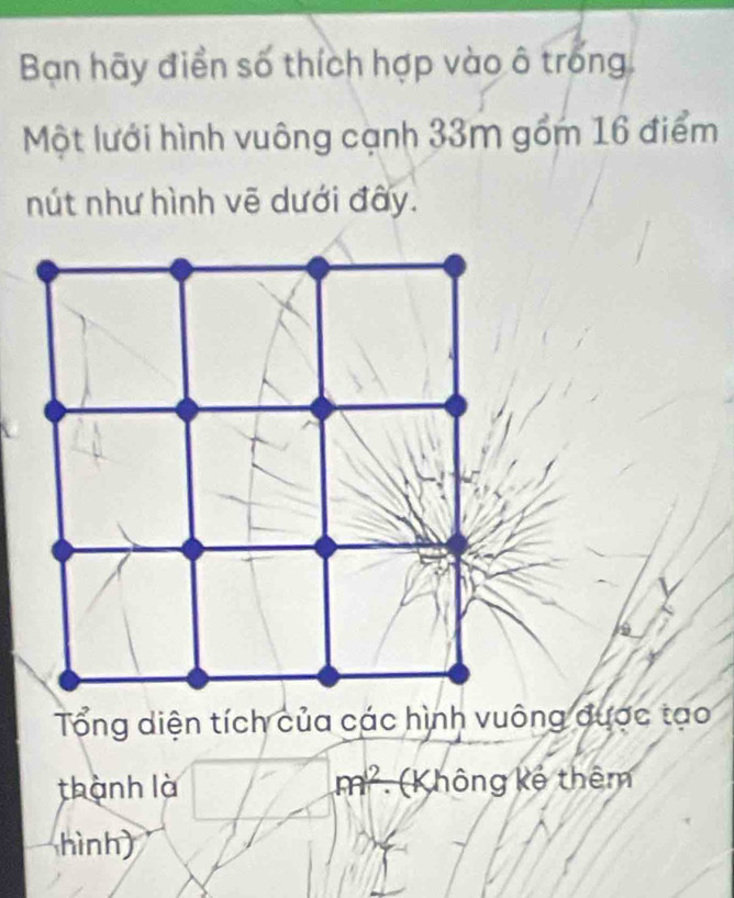 Ban hãy điền số thích hợp vào ô trong 
Một lưới hình vuông cạnh 33m gồm 16 điểm 
nút như hình vẽ dưới đây. 
Tổng diện tích của các hình vuông được tạo 
thành là m^2 (K hông kế thêm 
hình)