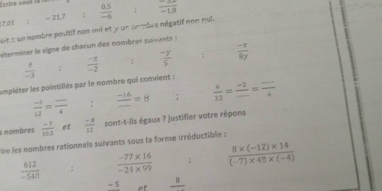 Écrire sous la it
7,01 : - 21, 7;  (0,5)/-6 ;  (-3,z)/-1,8 
oit x un nombre positif non nui et y un nombre négatif non nul. 
éterminer le signe de chacun des nombres suivants :
 4/-3 ;  (-x)/-2  ,  (-y)/5 ;  (-x)/8y 
ompléter les pointillés par le nombre qui convient :
 (-9)/12 = ·s /4 ;  (-16)/...mm =8;  6/33 = (-2)/... = (...)/4 
s nombres  (-7)/10.5  et  (-8)/12  sont-t-ils égaux ? justifier votre répons 
vire les nombres rationnels suivants sous la forme trréductible : 
;
 (8* (-12)* 14)/(-7)* 48* (-4) 
 612/-540 ;
 (-77* 16)/-24* 99 
-5 et frac 8