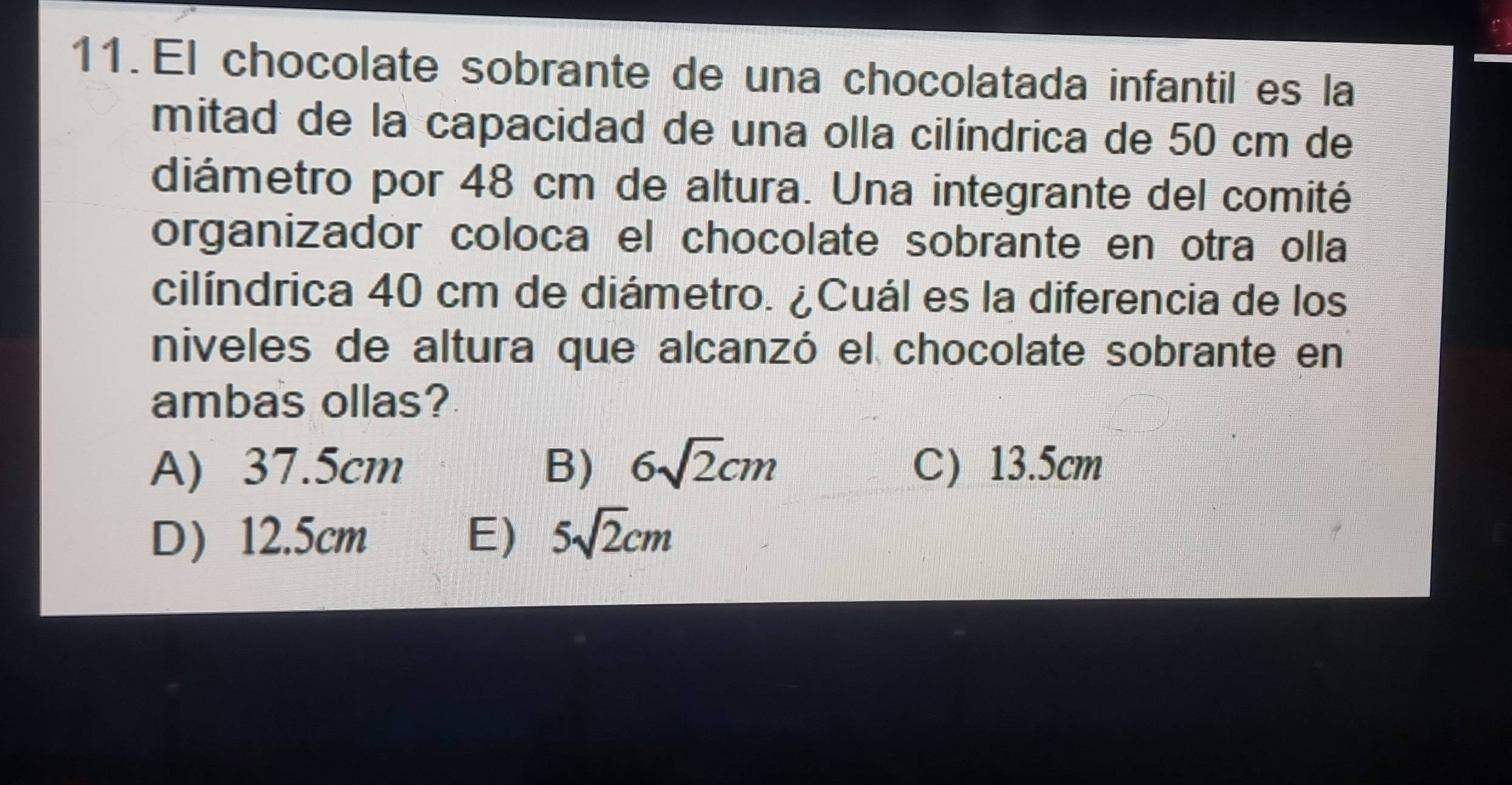 El chocolate sobrante de una chocolatada infantil es la
mitad de la capacidad de una olla cilíndrica de 50 cm de
diámetro por 48 cm de altura. Una integrante del comité
organizador coloca el chocolate sobrante en otra olla
cilíndrica 40 cm de diámetro. ¿Cuál es la diferencia de los
niveles de altura que alcanzó el chocolate sobrante en
ambas ollas?
A) 37.5cm B) 6sqrt(2)cm C) 13.5cm
D 12.5cm E) 5sqrt(2)cm