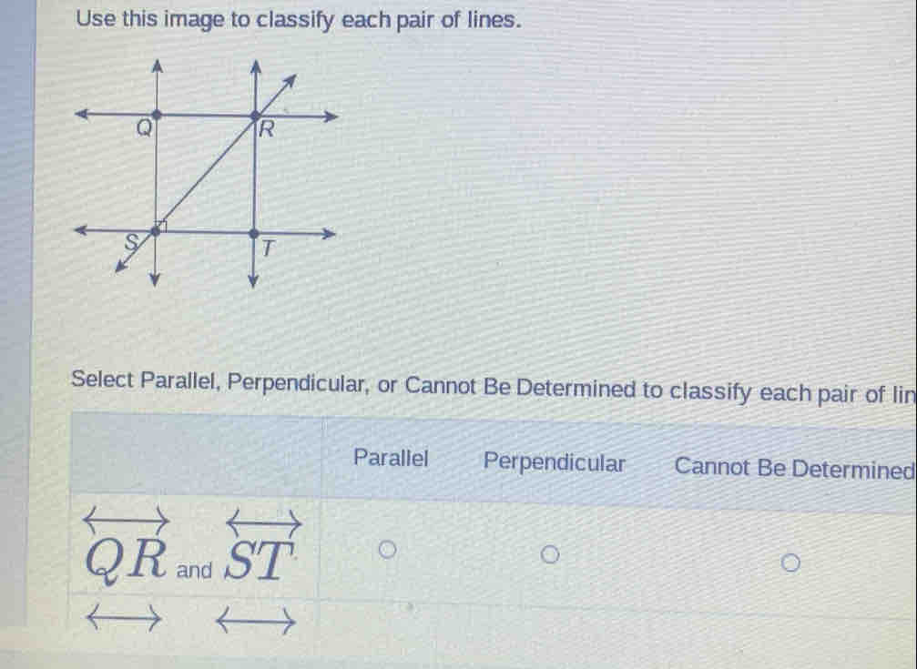 Use this image to classify each pair of lines.
Select Parallel, Perpendicular, or Cannot Be Determined to classify each pair of lin
Paraliel Perpendicular Cannot Be Determined
overleftrightarrow QR_andoverleftrightarrow ST