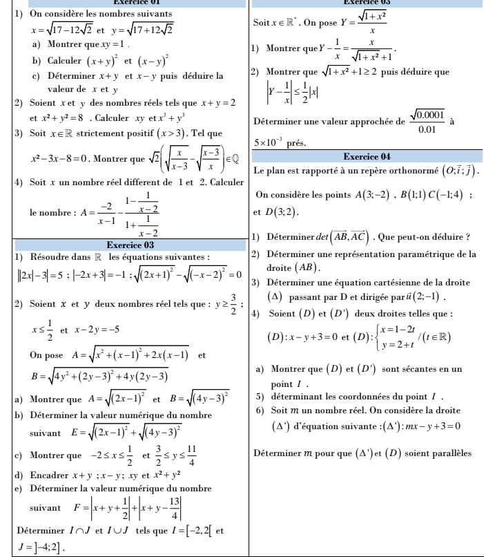 Exércicé 01 Exércice 03
1) On considère les nombres suivants
x=sqrt(17-12sqrt 2) et y=sqrt(17+12sqrt 2)
Soit x∈ R^*. On pose Y= (sqrt(1+x^2))/x 
a) Montrer que xy=1. 1) Montrer que Y- 1/x = x/sqrt(1+x^2)+1 .
b) Calculer (x+y)^2 et (x-y)^2
c) Déterminer x+y et x-y puis déduire la 2) Montrer que sqrt(1+x^2)+1≥ 2 puis déduire que
valeur de x et y
2) Soient x et y des nombres réels tels que x+y=2 |Y- 1/x |≤  1/2 |x|
et x^2+y^2=8. Calculer xy et x^3+y^3 Déterminer une valeur approchée de  (sqrt(0.0001))/0.01  à
3) Soit x∈ R strictement positif (x>3). Tel que
5* 10^(-3) prés.
Exercice 04
x^2-3x-8=0. Montrer que sqrt(2)(sqrt(frac x)x-3-sqrt(frac x-3)x)∈ Q Le plan est rapporté à un repère orthonormé (O;vector i;vector j).
4) Soit x un nombre réel different de 1 et 2. Calculer
le nombre : A= (-2)/x-1 -frac 1- 1/x-2 1+ 1/x-2 
On considère les points A(3;-2),B(1;1)C(-1;4);
et D(3;2).
1) Déterminer det (vector AB,vector AC)
Exercice 03 . Que peut-on déduire ?
1) Résoudre dans R les équations suivantes : 2) Déterminer une représentation paramétrique de la
droite (AB).
||2x|-3|=5;|-2x+3|=-1;sqrt((2x+1)^2)-sqrt((-x-2)^2)=0 3) Déterminer une équation cartésienne de la droite
(A) passant par D et dirigée par vector u(2;-1).
2) Soient x et y deux nombres réel tels que : y≥  3/2 ; 4) Soient (D) et (D') deux droites telles que :
x≤  1/2  et x-2y=-5
(D): x-y+3=0 et (D):beginarrayl x=1-2t y=2+tendarray. /(t∈ R)
On pose A=sqrt(x^2+(x-1)^2)+2x(x-1) et
B=sqrt(4y^2+(2y-3)^2)+4y(2y-3)
a) Montrer que (D) et (D') sont sécantes en un
point / .
a) Montrer que A=sqrt((2x-1)^2) et B=sqrt((4y-3)^2) 5) déterminant les coordonnées du point / .
b) Déterminer la valeur numérique du nombre 6) Soit m un nombre réel. On considère la droite
suivant E=sqrt((2x-1)^2)+sqrt((4y-3)^2) (Δ') d'équation suivante :( (△ '):mx-y+3=0
c) Montrer que -2≤ x≤  1/2  et  3/2 ≤ y≤  11/4  Déterminer m pour que (Δ')et (D) soient parallèles
d) Encadrer x+y;x-y;xy et x^2+y^2
e) Déterminer la valeur numérique du nombre
suivant F=|x+y+ 1/2 |+|x+y- 13/4 |
Déterminer I∩ J et I∪ J tels que I=[-2,2[ et
J=]-4;2].