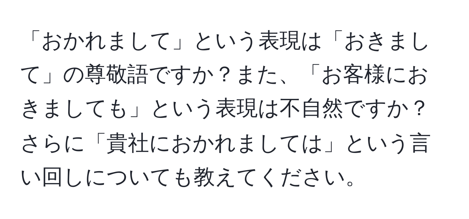 「おかれまして」という表現は「おきまして」の尊敬語ですか？また、「お客様におきましても」という表現は不自然ですか？さらに「貴社におかれましては」という言い回しについても教えてください。