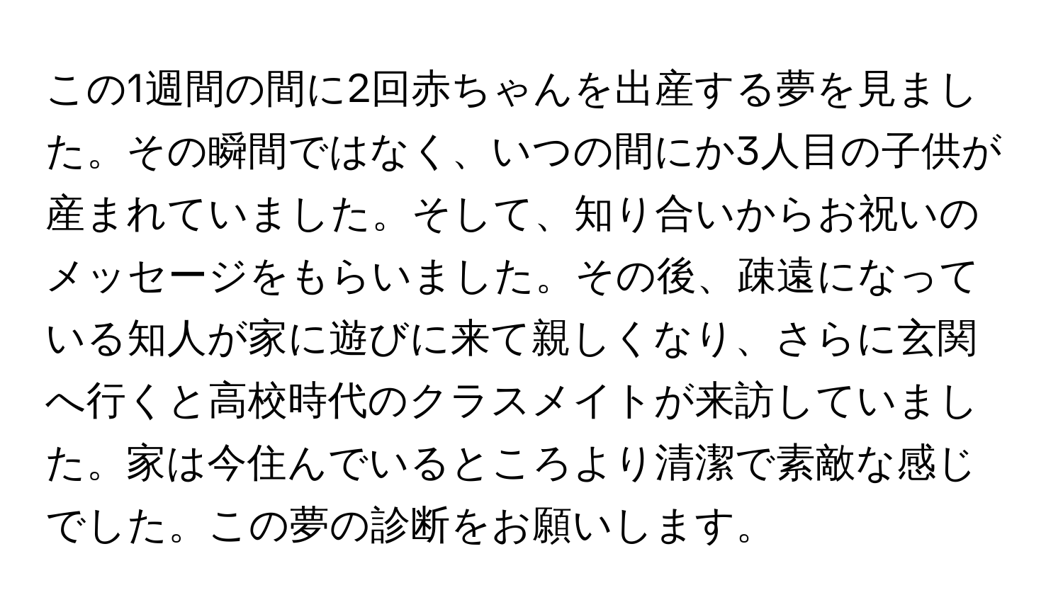 この1週間の間に2回赤ちゃんを出産する夢を見ました。その瞬間ではなく、いつの間にか3人目の子供が産まれていました。そして、知り合いからお祝いのメッセージをもらいました。その後、疎遠になっている知人が家に遊びに来て親しくなり、さらに玄関へ行くと高校時代のクラスメイトが来訪していました。家は今住んでいるところより清潔で素敵な感じでした。この夢の診断をお願いします。