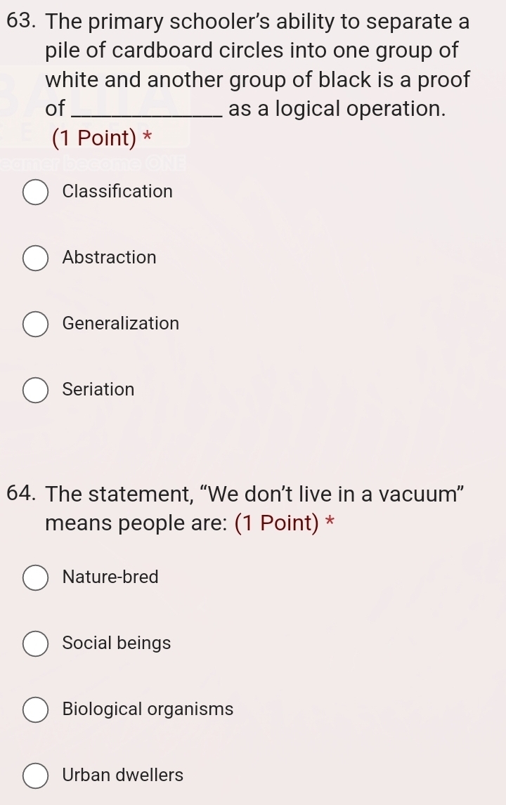 The primary schooler’s ability to separate a
pile of cardboard circles into one group of
white and another group of black is a proof
of_ as a logical operation.
(1 Point) *
Classification
Abstraction
Generalization
Seriation
64. The statement, “We don’t live in a vacuum”
means people are: (1 Point) *
Nature-bred
Social beings
Biological organisms
Urban dwellers