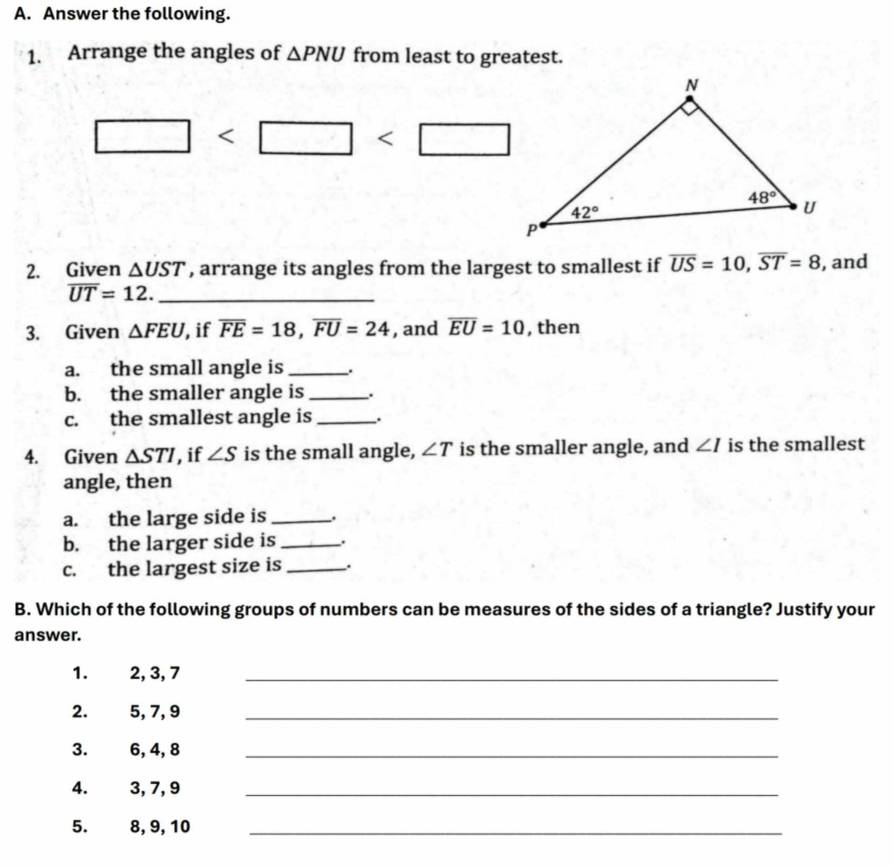 Answer the following.
1. Arrange the angles of △ PNU from least to greatest.
□
2. Given △ UST , arrange its angles from the largest to smallest if overline US=10,overline ST=8 , and
_ overline UT=12.
3. Given △ FEU , if overline FE=18,overline FU=24 , and overline EU=10 , then
a. the small angle is _.
b. the smaller angle is_ .
c. the smallest angle is _.
4. Given △ STI , if ∠ S is the small angle, ∠ T is the smaller angle, and ∠ I is the smallest
angle, then
a. the large side is _.
b. the larger side is _.
c. the largest size is _.
B. Which of the following groups of numbers can be measures of the sides of a triangle? Justify your
answer.
1. 2, 3, 7_
2. 5, 7, 9_
3. 6, 4, 8_
4. 3, 7, 9_
5. 8, 9, 10_