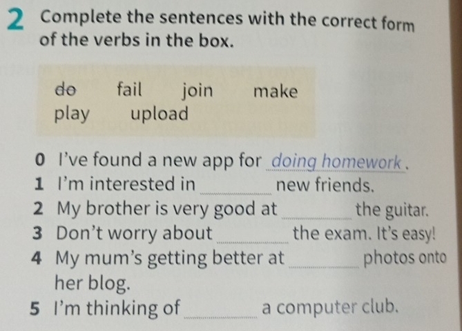 Complete the sentences with the correct form
of the verbs in the box.
do fail join make
play upload
0 i've found a new app for _doing homework .
1 I'm interested in _new friends.
2 My brother is very good at _the guitar.
3 Don't worry about _the exam. It's easy!
4 My mum's getting better at _photos onto
her blog.
5 I'm thinking of _a computer club.